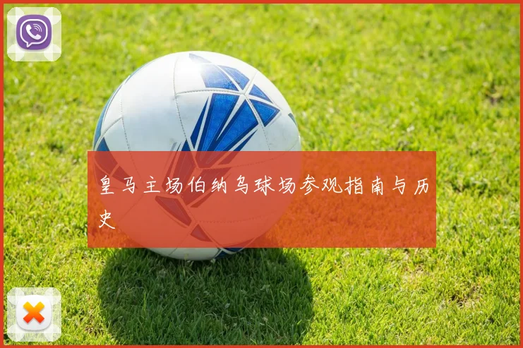 皇马主场伯纳乌球场参观指南与历史