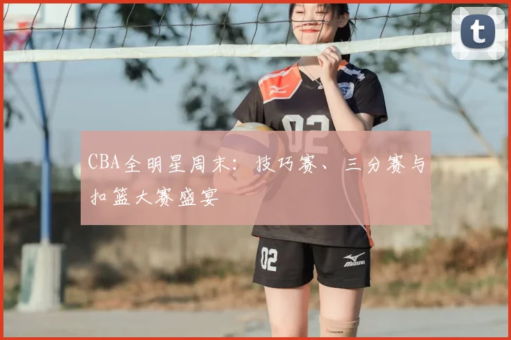 CBA全明星周末:技巧赛、三分赛与扣篮大赛盛宴