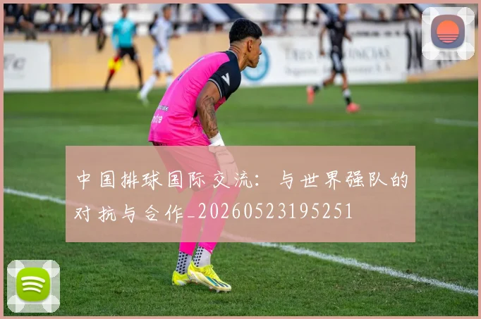 中国排球国际交流：与世界强队的对抗与合作_20260523195251