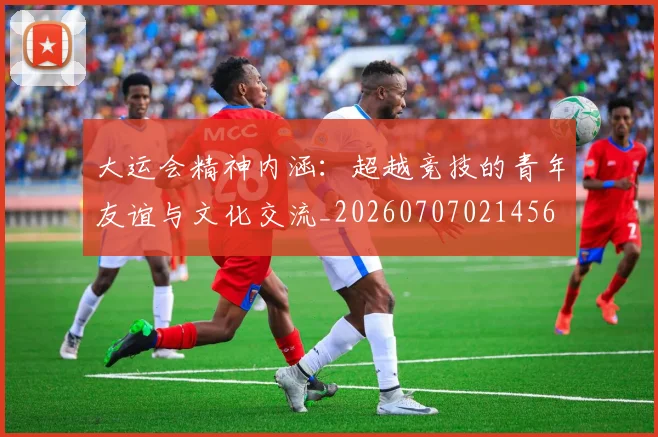 大运会精神内涵：超越竞技的青年友谊与文化交流_20260707021456