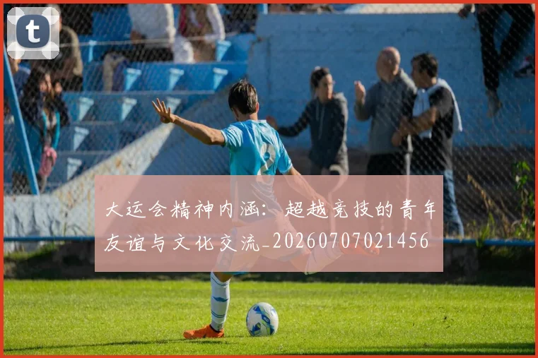 大运会精神内涵：超越竞技的青年友谊与文化交流_20260707021456