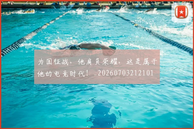 为国征战，他肩负荣耀，这是属于他的电竞时代！_20260703212101