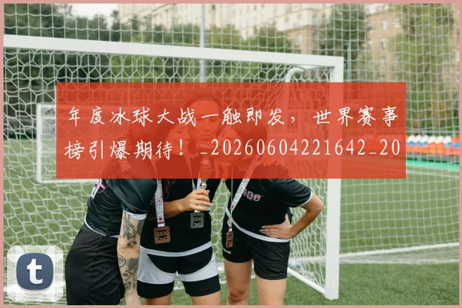 年度冰球大战一触即发，世界赛事榜引爆期待！_20260604221642_20260707151732