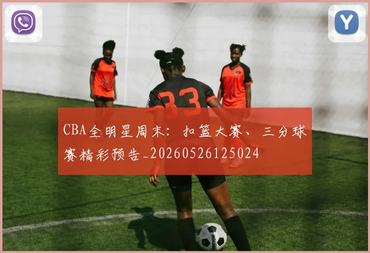 CBA全明星周末：扣篮大赛、三分球赛精彩预告_20260526125024