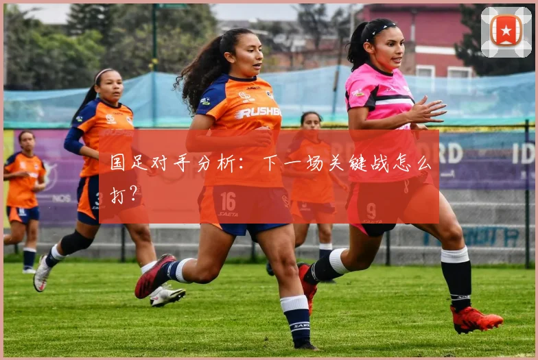 国足对手分析：下一场关键战怎么打？