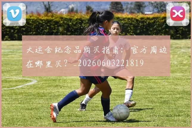大运会纪念品购买指南:官方周边在哪里买?_20260603221819