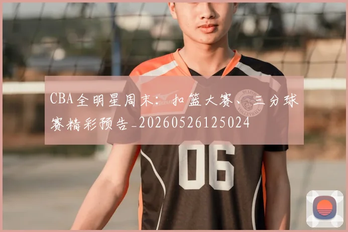 CBA全明星周末：扣篮大赛、三分球赛精彩预告_20260526125024