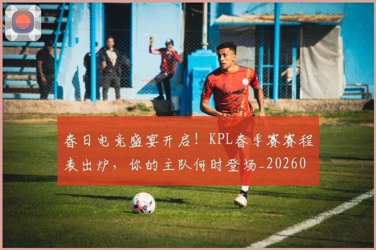 春日电竞盛宴开启!KPL春季赛赛程表出炉,你的主队何时登场_20260605184712