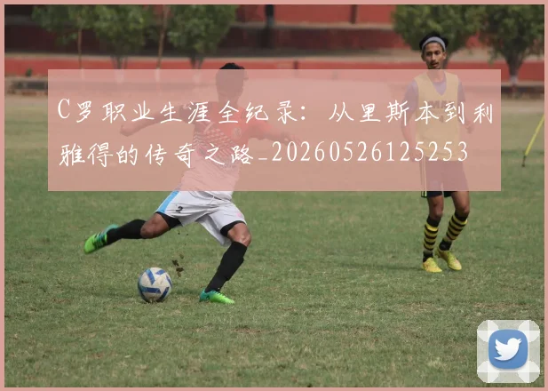 C罗职业生涯全纪录：从里斯本到利雅得的传奇之路_20260526125253
