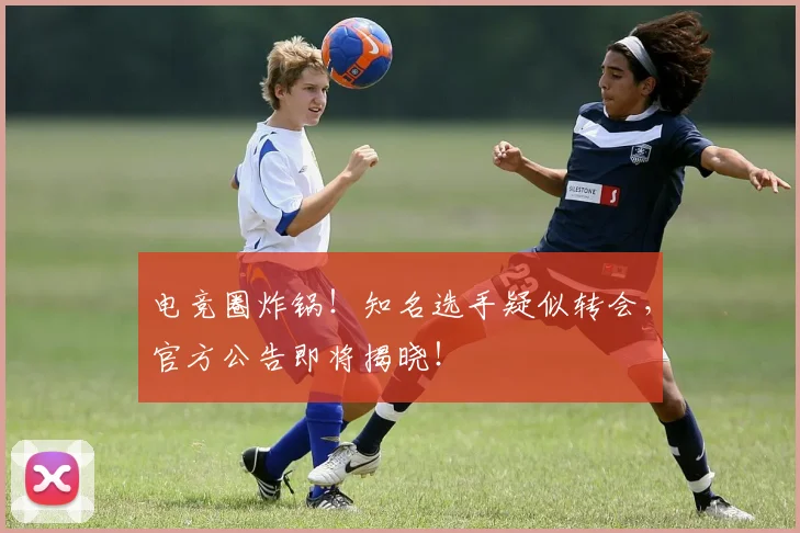 电竞圈炸锅！知名选手疑似转会，官方公告即将揭晓！